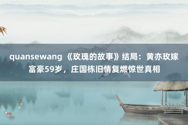 quansewang 《玫瑰的故事》结局：黄亦玫嫁富豪59岁，庄国栋旧情复燃惊世真相