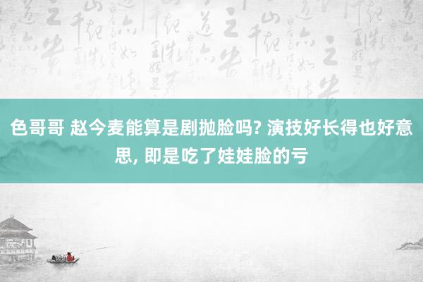 色哥哥 赵今麦能算是剧抛脸吗? 演技好长得也好意思, 即是吃了娃娃脸的亏