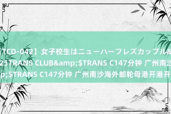 【TCD-042】女子校生はニューハーフレズカップル</a>2010-08-25TRANS CLUB&$TRANS C147分钟 广州南沙海外邮轮母港开港开航