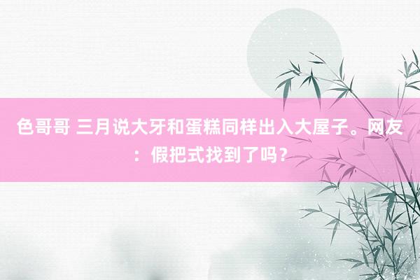 色哥哥 三月说大牙和蛋糕同样出入大屋子。网友：假把式找到了吗？