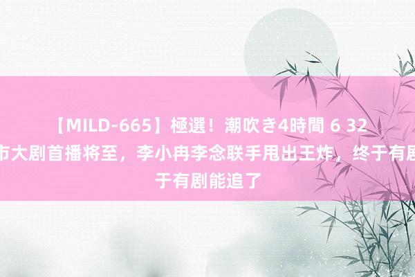 【MILD-665】極選！潮吹き4時間 6 32集王人市大剧首播将至，李小冉李念联手甩出王炸，终于有剧能追了