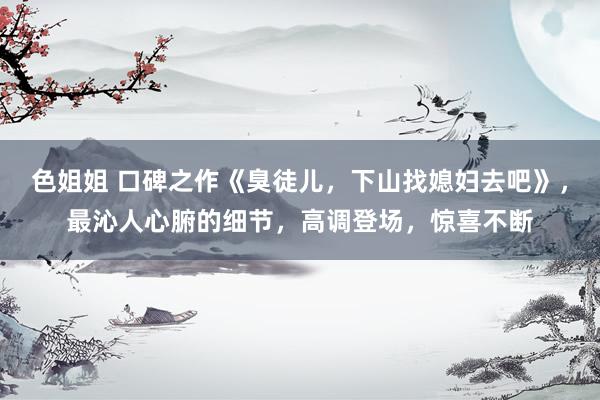 色姐姐 口碑之作《臭徒儿，下山找媳妇去吧》，最沁人心腑的细节，高调登场，惊喜不断