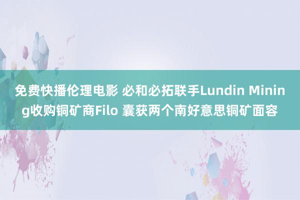 免费快播伦理电影 必和必拓联手Lundin Mining收购铜矿商Filo 囊获两个南好意思铜矿面容