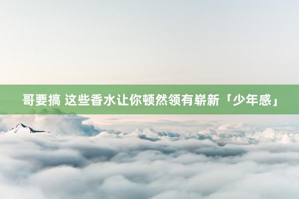 哥要搞 这些香水让你顿然领有崭新「少年感」