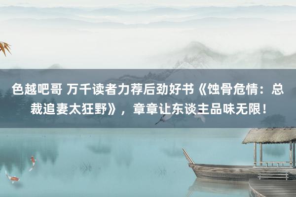 色越吧哥 万千读者力荐后劲好书《蚀骨危情：总裁追妻太狂野》，章章让东谈主品味无限！