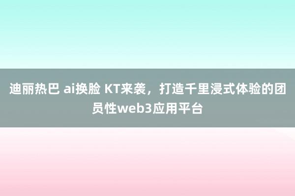 迪丽热巴 ai换脸 KT来袭，打造千里浸式体验的团员性web3应用平台