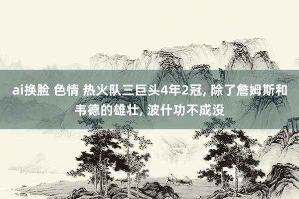 ai换脸 色情 热火队三巨头4年2冠, 除了詹姆斯和韦德的雄壮, 波什功不成没