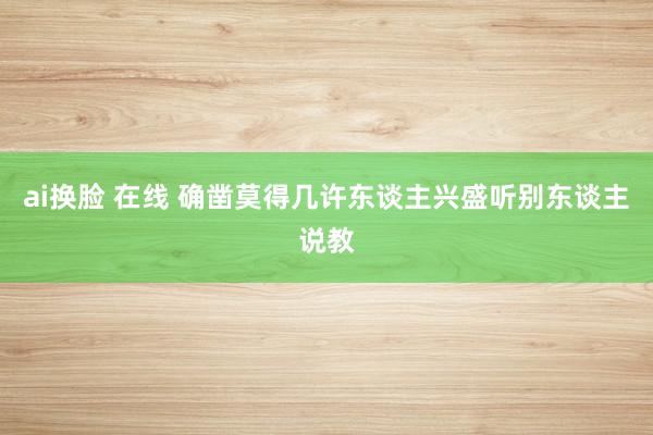 ai换脸 在线 确凿莫得几许东谈主兴盛听别东谈主说教