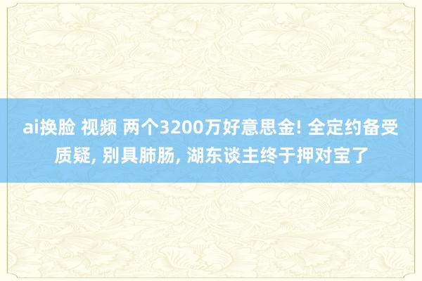 ai换脸 视频 两个3200万好意思金! 全定约备受质疑, 别具肺肠, 湖东谈主终于押对宝了