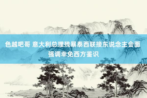 色越吧哥 意大利总理残暴泰西联接东说念主会面 强调幸免西方鉴识