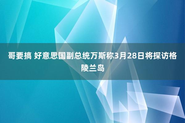 哥要搞 好意思国副总统万斯称3月28日将探访格陵兰岛