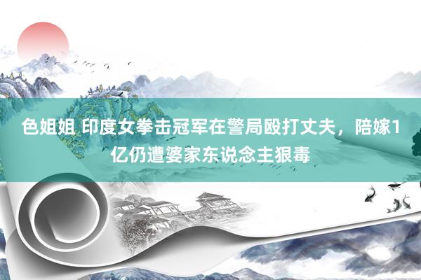 色姐姐 印度女拳击冠军在警局殴打丈夫，陪嫁1亿仍遭婆家东说念主狠毒