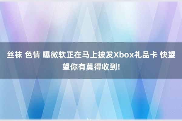 丝袜 色情 曝微软正在马上披发Xbox礼品卡 快望望你有莫得收到!