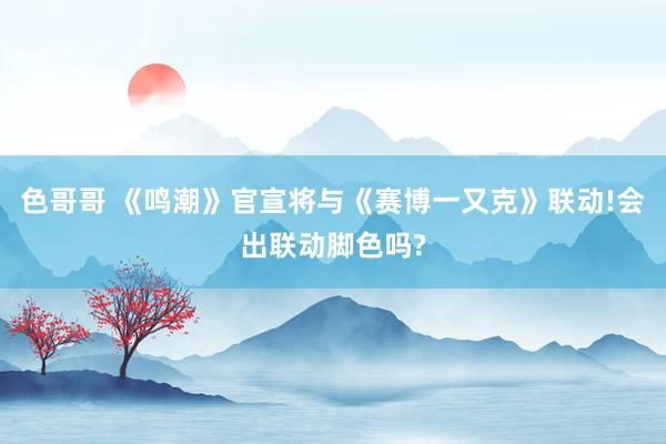 色哥哥 《鸣潮》官宣将与《赛博一又克》联动!会出联动脚色吗?