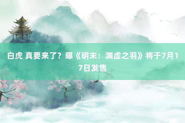 白虎 真要来了？曝《明末：渊虚之羽》将于7月17日发售