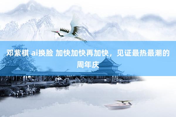 邓紫棋 ai换脸 加快加快再加快，见证最热最潮的周年庆