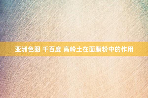 亚洲色图 千百度 高岭土在面膜粉中的作用