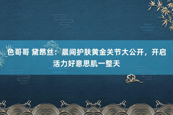 色哥哥 黛昂丝：晨间护肤黄金关节大公开，开启活力好意思肌一整天
