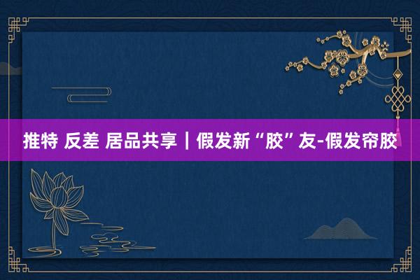 推特 反差 居品共享｜假发新“胶”友-假发帘胶
