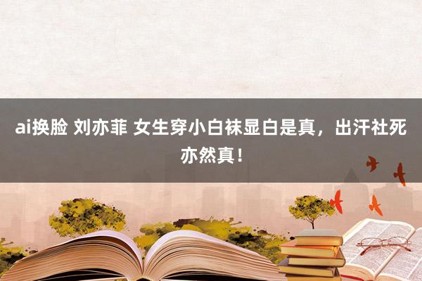 ai换脸 刘亦菲 女生穿小白袜显白是真，出汗社死亦然真！