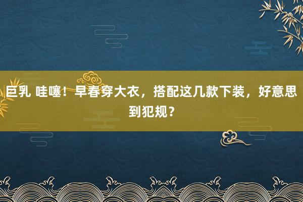 巨乳 哇噻！早春穿大衣，搭配这几款下装，好意思到犯规？