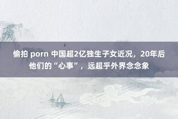 偷拍 porn 中国超2亿独生子女近况，20年后他们的“心事”，远超乎外界念念象