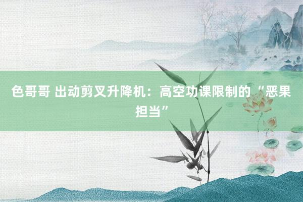 色哥哥 出动剪叉升降机：高空功课限制的 “恶果担当”