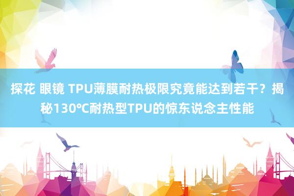 探花 眼镜 TPU薄膜耐热极限究竟能达到若干？揭秘130℃耐热型TPU的惊东说念主性能