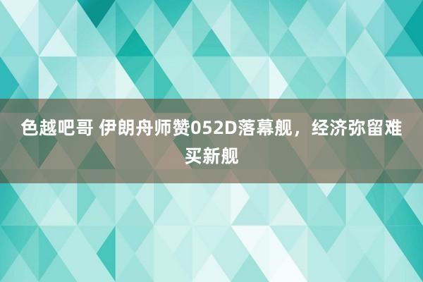 色越吧哥 伊朗舟师赞052D落幕舰，经济弥留难买新舰