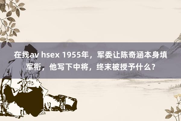 在线av hsex 1955年，军委让陈奇涵本身填军衔，他写下中将，终末被授予什么？