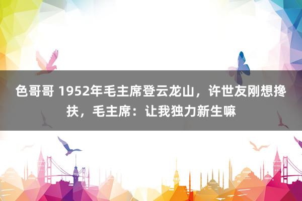色哥哥 1952年毛主席登云龙山，许世友刚想搀扶，毛主席：让我独力新生嘛