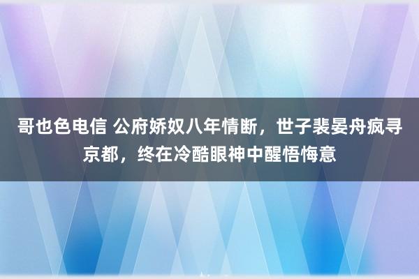 哥也色电信 公府娇奴八年情断，世子裴晏舟疯寻京都，终在冷酷眼神中醒悟悔意