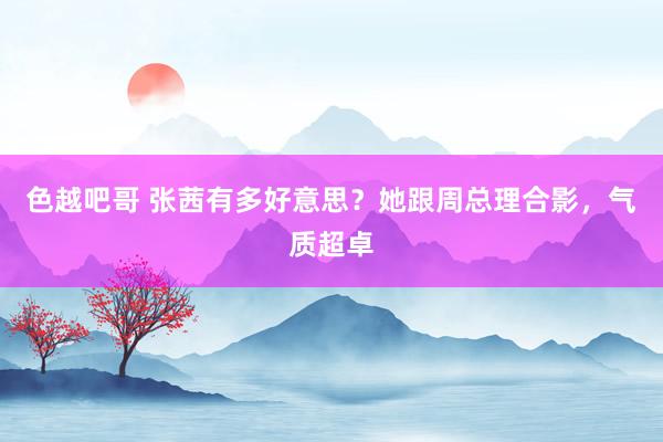 色越吧哥 张茜有多好意思？她跟周总理合影，气质超卓