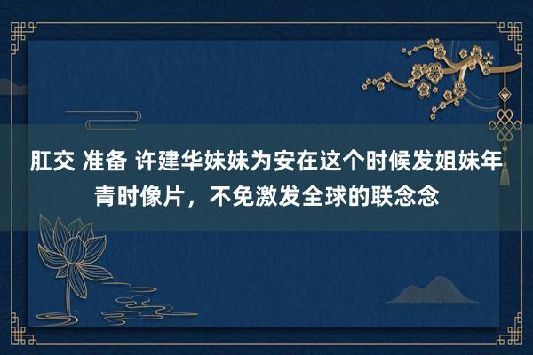 肛交 准备 许建华妹妹为安在这个时候发姐妹年青时像片，不免激发全球的联念念