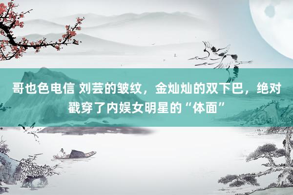 哥也色电信 刘芸的皱纹，金灿灿的双下巴，绝对戳穿了内娱女明星的“体面”