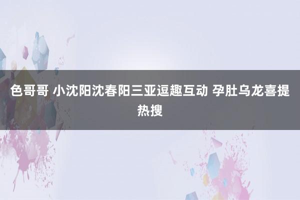 色哥哥 小沈阳沈春阳三亚逗趣互动 孕肚乌龙喜提热搜