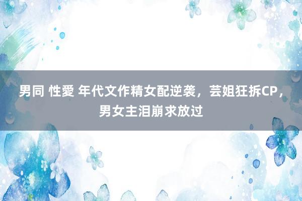 男同 性愛 年代文作精女配逆袭，芸姐狂拆CP，男女主泪崩求放过