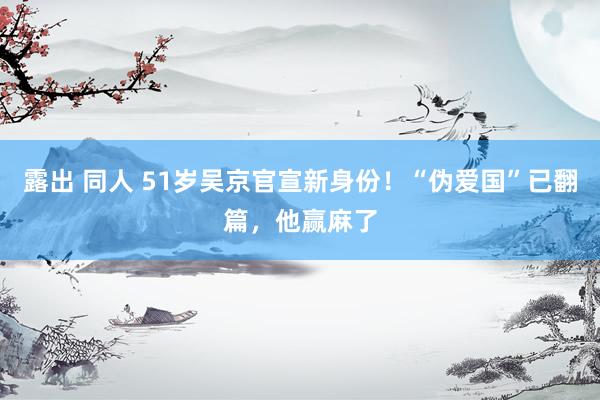 露出 同人 51岁吴京官宣新身份！“伪爱国”已翻篇，他赢麻了