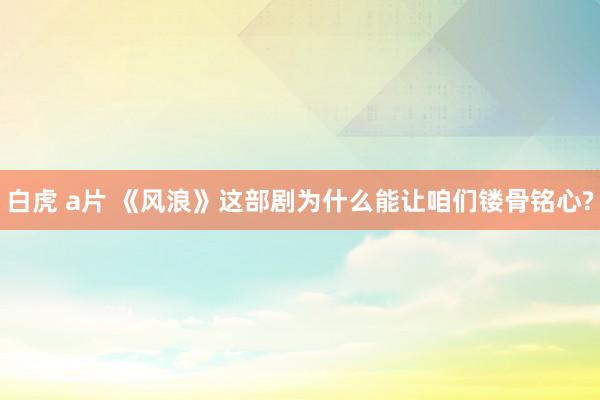 白虎 a片 《风浪》这部剧为什么能让咱们镂骨铭心?