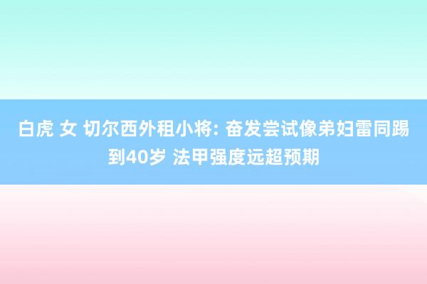 白虎 女 切尔西外租小将: 奋发尝试像弟妇雷同踢到40岁 法甲强度远超预期