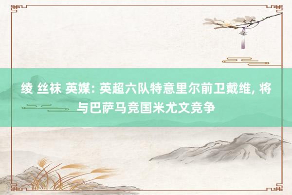 绫 丝袜 英媒: 英超六队特意里尔前卫戴维, 将与巴萨马竞国米尤文竞争