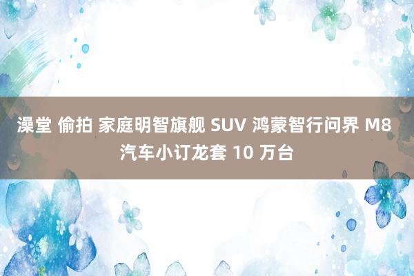澡堂 偷拍 家庭明智旗舰 SUV 鸿蒙智行问界 M8 汽车小订龙套 10 万台