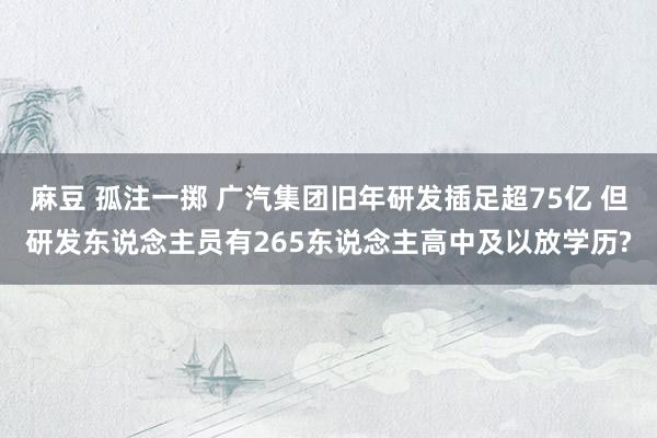麻豆 孤注一掷 广汽集团旧年研发插足超75亿 但研发东说念主员有265东说念主高中及以放学历?