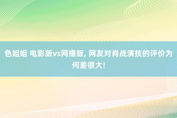 色姐姐 电影版vs网播版, 网友对肖战演技的评价为何差很大!