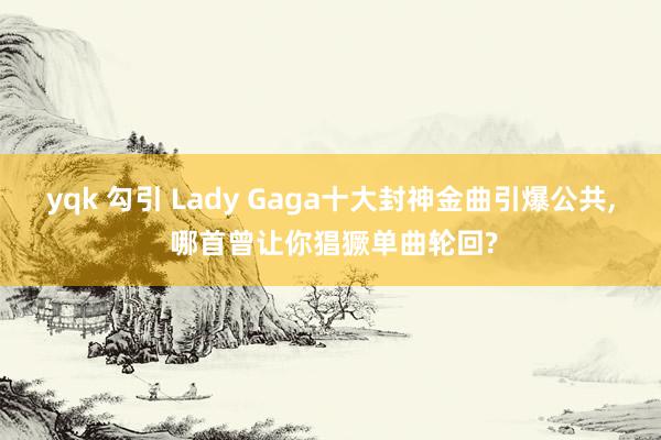 yqk 勾引 Lady Gaga十大封神金曲引爆公共, 哪首曾让你猖獗单曲轮回?