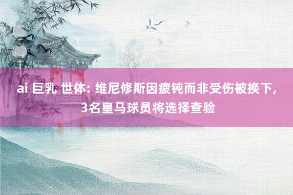 ai 巨乳 世体: 维尼修斯因疲钝而非受伤被换下, 3名皇马球员将选择查验