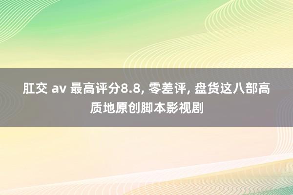 肛交 av 最高评分8.8, 零差评, 盘货这八部高质地原创脚本影视剧