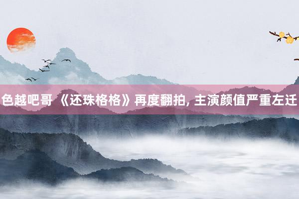 色越吧哥 《还珠格格》再度翻拍, 主演颜值严重左迁