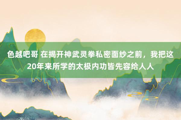 色越吧哥 在揭开神武灵拳私密面纱之前,我把这20年来所学的太极内功皆先容给人人