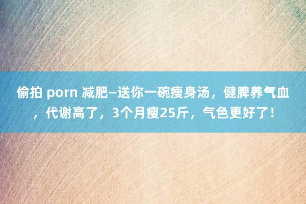 偷拍 porn 减肥—送你一碗瘦身汤，健脾养气血，代谢高了，3个月瘦25斤，气色更好了！